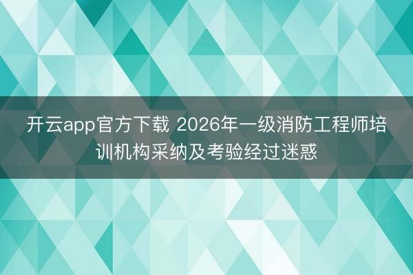 开云app官方下载 2026年一级消防工程师培训机构采纳及考验经过迷惑
