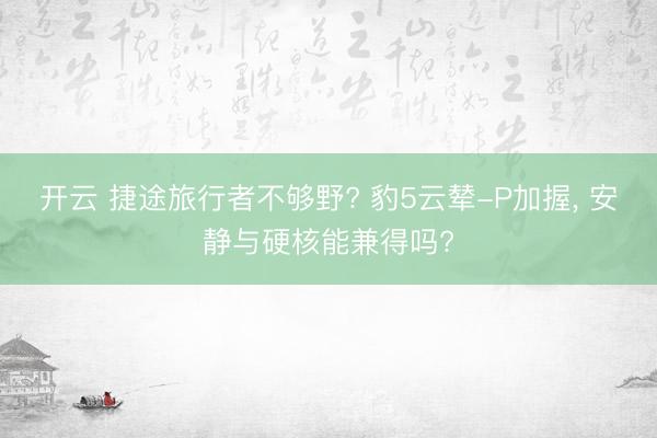 开云 捷途旅行者不够野? 豹5云辇-P加握, 安静与硬核能兼得吗?