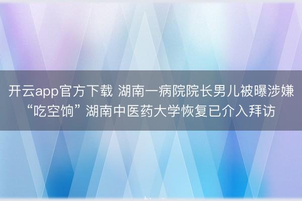 开云app官方下载 湖南一病院院长男儿被曝涉嫌“吃空饷” 湖南中医药大学恢复已介入拜访
