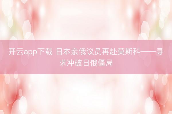 开云app下载 日本亲俄议员再赴莫斯科——寻求冲破日俄僵局