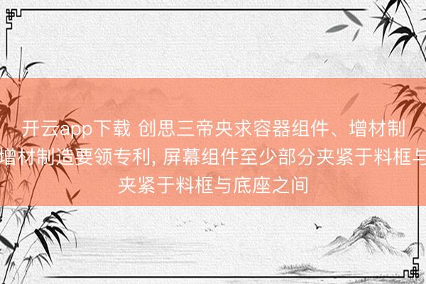 开云app下载 创思三帝央求容器组件、增材制造开发及增材制造要领专利, 屏幕组件至少部分夹紧于料框与底座之间